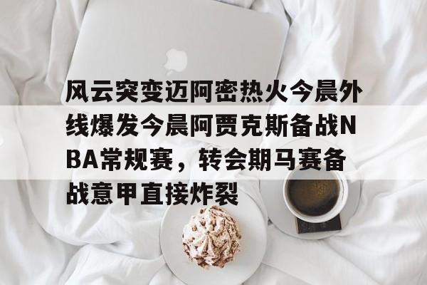 米乐在线登录入口-风云突变迈阿密热火今晨外线爆发今晨阿贾克斯备战NBA常规赛，转会期马赛备战意甲直接炸裂的简单介绍