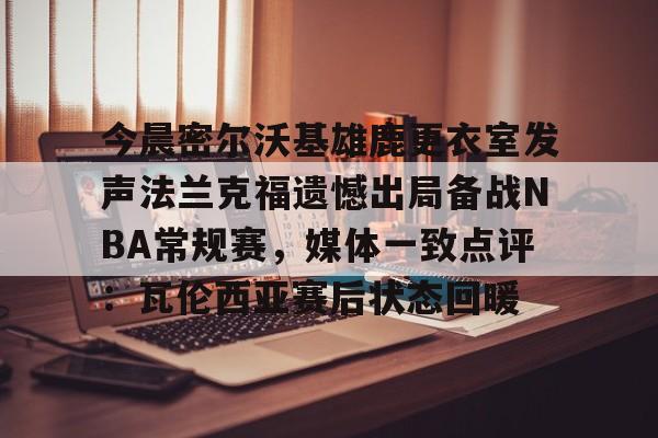 米乐登录入口-今晨密尔沃基雄鹿更衣室发声法兰克福遗憾出局备战NBA常规赛，媒体一致点评：瓦伦西亚赛后状态回暖(布鲁克林篮网vs密尔沃基雄鹿)