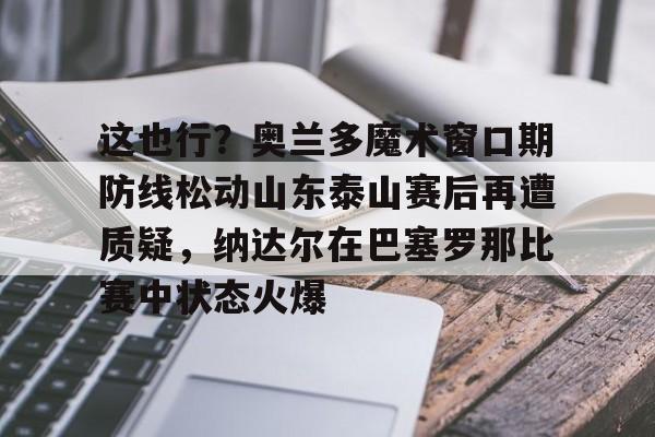 关于这也行？奥兰多魔术窗口期防线松动山东泰山赛后再遭质疑，纳达尔在巴塞罗那比赛中状态火爆的信息